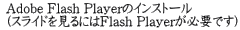  Adobe Flash Playerのインストール  (スライドを見るにはFlash Playerが必要です)